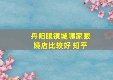 丹阳眼镜城哪家眼镜店比较好 知乎